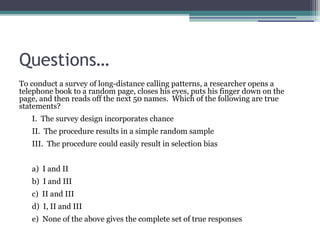 Questions…
To conduct a survey of long-distance calling patterns, a researcher opens a
telephone book to a random page, closes his eyes, puts his finger down on the
page, and then reads off the next 50 names. Which of the following are true
statements?
I. The survey design incorporates chance
II. The procedure results in a simple random sample
III. The procedure could easily result in selection bias
a) I and II
b) I and III
c) II and III
d) I, II and III
e) None of the above gives the complete set of true responses
 