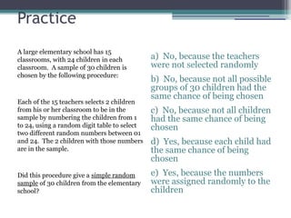 Practice
A large elementary school has 15
classrooms, with 24 children in each
classroom. A sample of 30 children is
chosen by the following procedure:
Each of the 15 teachers selects 2 children
from his or her classroom to be in the
sample by numbering the children from 1
to 24, using a random digit table to select
two different random numbers between 01
and 24. The 2 children with those numbers
are in the sample.
Did this procedure give a simple random
sample of 30 children from the elementary
school?
a) No, because the teachers
were not selected randomly
b) No, because not all possible
groups of 30 children had the
same chance of being chosen
c) No, because not all children
had the same chance of being
chosen
d) Yes, because each child had
the same chance of being
chosen
e) Yes, because the numbers
were assigned randomly to the
children
 