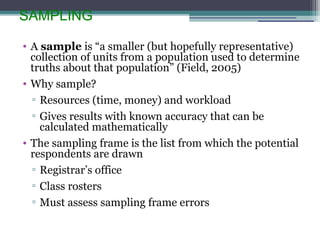 SAMPLING
• A sample is “a smaller (but hopefully representative)
collection of units from a population used to determine
truths about that population” (Field, 2005)
• Why sample?
▫ Resources (time, money) and workload
▫ Gives results with known accuracy that can be
calculated mathematically
• The sampling frame is the list from which the potential
respondents are drawn
▫ Registrar’s office
▫ Class rosters
▫ Must assess sampling frame errors
 
