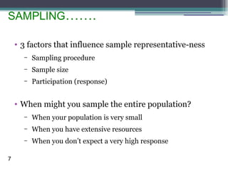 SAMPLING…….
• 3 factors that influence sample representative-ness
– Sampling procedure
– Sample size
– Participation (response)
• When might you sample the entire population?
– When your population is very small
– When you have extensive resources
– When you don’t expect a very high response
7
 