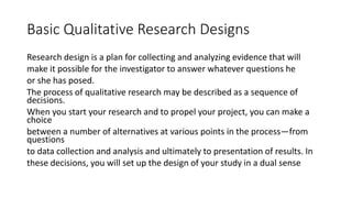 Basic Qualitative Research Designs
Research design is a plan for collecting and analyzing evidence that will
make it possible for the investigator to answer whatever questions he
or she has posed.
The process of qualitative research may be described as a sequence of
decisions.
When you start your research and to propel your project, you can make a
choice
between a number of alternatives at various points in the process—from
questions
to data collection and analysis and ultimately to presentation of results. In
these decisions, you will set up the design of your study in a dual sense
 