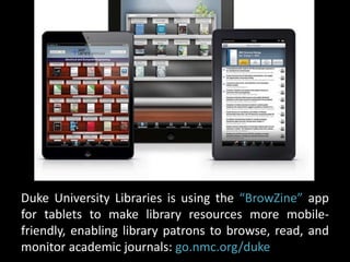 Duke University Libraries is using the “BrowZine” app 
for tablets to make library resources more mobile-friendly, 
enabling library patrons to browse, read, and 
monitor academic journals: go.nmc.org/duke 
 