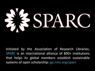 Initiated by the Association of Research Libraries, 
SPARC is an international alliance of 800+ institutions 
that helps its global members establish sustainable 
systems of open scholarship: go.nmc.org/sparc 
 