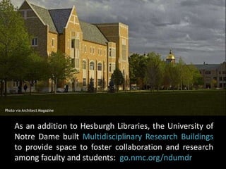 Photo via Architect Magazine 
As an addition to Hesburgh Libraries, the University of 
Notre Dame built Multidisciplinary Research Buildings 
to provide space to foster collaboration and research 
among faculty and students: go.nmc.org/ndumdr 
 