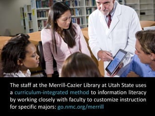 Photo via BigStock 
The staff at the Merrill-Cazier Library at Utah State uses 
a curriculum-integrated method to information literacy 
by working closely with faculty to customize instruction 
for specific majors: go.nmc.org/merrill 
 