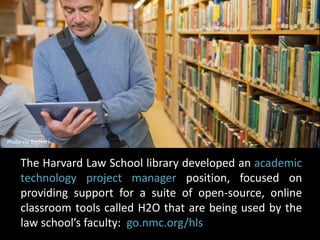 Photo via BigStock 
The Harvard Law School library developed an academic 
technology project manager position, focused on 
providing support for a suite of open-source, online 
classroom tools called H2O that are being used by the 
law school’s faculty: go.nmc.org/hls 
 