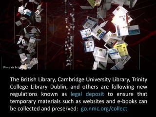 Photo via British Library 
The British Library, Cambridge University Library, Trinity 
College Library Dublin, and others are following new 
regulations known as legal deposit to ensure that 
temporary materials such as websites and e-books can 
be collected and preserved: go.nmc.org/collect 
 