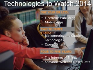 Technologies to Watch 2014 
ONE YEAR OR LESS: 
• Electronic Publishing 
• Mobile Apps 
TWO TO THREE 
YEARS: 
• Bibliometrics and Citation 
Technologies 
• Open Content 
FOUR TO FIVE YEARS: 
• The Internet of Things 
• Semantic Web and Linked Data 
 