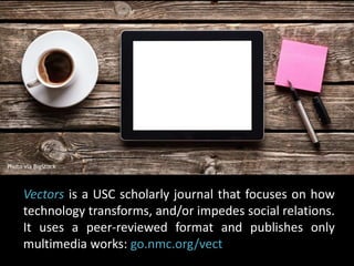 Photo via BigStock 
Vectors is a USC scholarly journal that focuses on how 
technology transforms, and/or impedes social relations. 
It uses a peer-reviewed format and publishes only 
multimedia works: go.nmc.org/vect 
 
