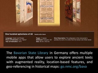 The Bavarian State Library in Germany offers multiple 
mobile apps that allow users to explore ancient texts 
with augmented reality, location-based features, and 
geo-referencing in historical maps: go.nmc.org/bava 
 