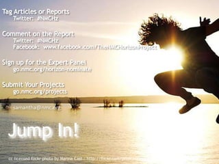 Tag Articles or Reports 
Twitter: #NMCHz 
Comment on the Report 
Twitter: #NMCHz 
Facebook: www.facebook.com/TheNMCHorizonProject 
Sign up for the Expert Panel 
go.nmc.org/horizon-nominate 
Submit Your Projects 
go.nmc.org/projects 
samantha@nmc.org 
Jump In! 
cc licensed flickr photo by Marina Cast.: http://flickr.com/photos/marinacast/3878053449/ 
