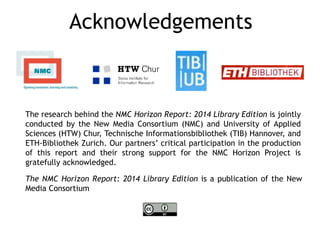 Acknowledgements 
The research behind the NMC Horizon Report: 2014 Library Edition is jointly 
conducted by the New Media Consortium (NMC) and University of Applied 
Sciences (HTW) Chur, Technische Informationsbibliothek (TIB) Hannover, and 
ETH-Bibliothek Zurich. Our partners’ critical participation in the production 
of this report and their strong support for the NMC Horizon Project is 
gratefully acknowledged. 
The NMC Horizon Report: 2014 Library Edition is a publication of the New 
Media Consortium 
 