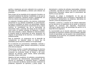 pacífica y respetuosa; así como valoración de su persona, al     demostración o práctica de actitudes responsables, solidarias
demostrar sus potencialidades y esfuerzo para alcanzar sus       y tolerantes. Las listas de control y las guías de observación
propósitos.                                                      proporcionan información valiosa para el conocimiento del
                                                                 alumno y lo que aprende.
Para el logro de los propósitos de la evaluación formativa, es
importante establecer las distintas modalidades en las que se    Proyectos de trabajo e investigación, en los que se
aplicará la evaluación: individual, equipos o grupalmente, así   manifiestan habilidades para la búsqueda e interpretación de
como los criterios orientadores para cada modalidad.             la información, planteamiento de problemas, alternativas de
                                                                 solución y toma de perspectiva propia.
La evaluación formativa permite a los alumnos involucrarse
activamente en sus distintas modalidades; la autoevaluación,     Portafolios, cuadernos y carpetas de los trabajos elaborados
le otorga la posibilidad de valorar sus aprendizajes, detectar   por los alumnos en el tratamiento de los temas, en donde se
dificultades y aciertos para asumir compromisos con su mejora    registran los productos más relevantes. Proporcionan
continua; la coevaluación les da la oportunidad de               información valiosa acerca del aprendizaje del alumno en el
intercambiar ideas y aprender del trabajo de los demás, así      desarrollo de la asignatura.
como poner en práctica actitudes de tolerancia y respeto,
                                                                 Es recomendable que el docente seleccione o diseñe otras
entre otras actitudes y valores. Mediante la heteroevaluación,
                                                                 actividades de evaluación similares a las actividades utilizadas
el docente tendrá la oportunidad de tomar decisiones con
                                                                 durante el aprendizaje; que las ajusten a las características y
respecto al aprendizaje de los alumnos, a la enseñanza y el
                                                                 necesidades de los alumnos, los propósitos educativos y los
ambiente escolar.
                                                                 aprendizajes esperados.
Para la evaluación, en congruencia con el desarrollo de
competencias, es relevante utilizar el mismo tipo de
actividades que los alumnos realizaron en el aprendizaje.
En la evaluación de conocimientos, habilidades, actitudes y
valores, se pueden utilizar diversos instrumentos y recursos,
entre otros se propone:
Producciones escritas y visuales elaboradas por los alumnos
en la revisión de los temas y los aprendizajes esperados,
incluyendo los productos finales de bloque y del curso:
redacción de informes, textos breves, diarios personales,
historietas, videos, entre otros.
Registros del logro académico, de actitudes y procedimientos.
Se documenta las intervenciones argumentadas de los
alumnos en actividades en pequeños grupos y colectivas
como: la discusión de dilemas, estudio de casos, resolución de
problemas; exposición de opiniones y juicios propio; la
 
