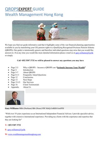 QROPSEXPERT GUIDE
Wealth Management Hong Kong




We hope you find our guide informative and that it highlights some of the vast financial planning opportunities
available to you by transferring your UK pension rights to a Qualifying Recognised Overseas Pension Scheme
(QROPS). Our guide is intentionally generic and therefore individual questions may arise that you would like
answers to. If at any time you would like more detailed information please e-mail us at gary.williams@f-p.hk
or simply

               Call +852 5307 3732 we will be pleased to answer any questions you may have


   •   Page 2-3       Why a QROPS – because a QROPS can “Seriously Increase Your Wealth”
   •   Page 4         Introduction
   •   Page 5-7       About QROPS
   •   Page 8-11      Frequently Asked Questions
   •   Page 12        Conclusions
   •   Page 13        Next Steps
   •   Page 13-15     Our Services
   •   Page 16        Client Testimonials
   •   Appendix       About Us




Gary Williams MBA (Durham) BSc (Hons) FPC MAQ CeRER CertPFS

“With over 19 years experience as an International Independent Financial Adviser; I provide specialist advice,
together with extensive international experience. Providing my clients with the experience and expertise that
they are looking for”

T: +852 5307 3732

E: gary.williams@f-p.hk

W: www.wealthmanagementhongkong.com
 