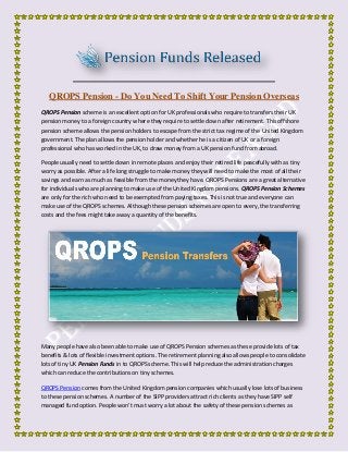 QROPS Pension - Do You Need To Shift Your Pension Overseas
QROPS Pension scheme is an excellent option for UK professionals who require to transfers their UK
pension money to a foreign country where they require to settle down after retirement. This offshore
pension scheme allows the pension holders to escape from the strict tax regime of the United Kingdom
government. The plan allows the pension holder and whether he is a citizen of UK or a foreign
professional who has worked in the UK, to draw money from a UK pension fund from abroad.
People usually need to settle down in remote places and enjoy their retired life peacefully with as tiny
worry as possible. After a life long struggle to make money they will need to make the most of all their
savings and earn as much as feasible from the money they have. QROPS Pensions are a great alternative
for individuals who are planning to make use of the United Kingdom pensions. QROPS Pension Schemes
are only for the rich who need to be exempted from paying taxes. This is not true and everyone can
make use of the QROPS schemes. Although these pension schemes are open to every, the transferring
costs and the fees might take away a quantity of the benefits.
Many people have also been able to make use of QROPS Pension schemes as these provide lots of tax
benefits & lots of flexible investment options. The retirement planning also allows people to consolidate
lots of tiny UK Pension Funds in to QROPS scheme. This will help reduce the administration charges
which can reduce the contributions on tiny schemes.
QROPS Pension comes from the United Kingdom pension companies which usually lose lots of business
to these pension schemes. A number of the SIPP providers attract rich clients as they have SIPP self
managed fund option. People won't must worry a lot about the safety of these pension schemes as
 