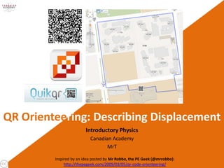 QR Orienteering: Describing Displacement
                         Introductory Physics
                           Canadian Academy
                                  MrT

         Inspired by an idea posted by Mr Robbo, the PE Geek (@mrrobbo):
              http://thepegeek.com/2009/03/05/qr-code-orienteering/
 