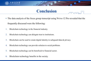 ▪ The data analysis of the focus group transcript using Nvivo 12 Pro revealed that the
frequently discussed were the following:
1. Blockchain technology in the financial industry.
2. Blockchain technology can delegate trust to institutions.
3. Blockchain can be used to create digital identity to safeguard data & privacy.
4. Blockchain technology can provide solution to social problems.
5. Blockchain technology can be beneficial to financial sector.
6. Blockchain technology benefits in the society.
Conclusion
 