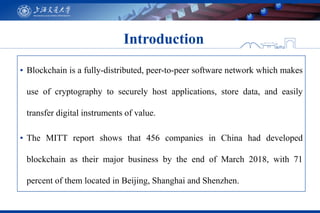 ▪ Blockchain is a fully-distributed, peer-to-peer software network which makes
use of cryptography to securely host applications, store data, and easily
transfer digital instruments of value.
▪ The MITT report shows that 456 companies in China had developed
blockchain as their major business by the end of March 2018, with 71
percent of them located in Beijing, Shanghai and Shenzhen.
Introduction
 