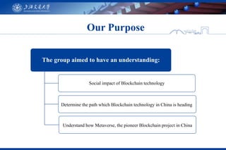 Our Purpose
The group aimed to have an understanding:
Social impact of Blockchain technology
Determine the path which Blockchain technology in China is heading
Understand how Metaverse, the pioneer Blockchain project in China
 