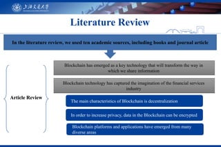 Literature Review
The main characteristics of Blockchain is decentralization
In order to increase privacy, data in the Blockchain can be encrypted
Blockchain platforms and applications have emerged from many
diverse areas
Article Review
Blockchain technology has captured the imagination of the ﬁnancial services
industry
Blockchain has emerged as a key technology that will transform the way in
which we share information
In the literature review, we used ten academic sources, including books and journal article
 