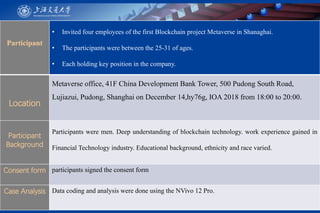 Participant
• Invited four employees of the first Blockchain project Metaverse in Shanaghai.
• The participants were between the 25-31 of ages.
• Each holding key position in the company.
Location
Metaverse office, 41F China Development Bank Tower, 500 Pudong South Road,
Lujiazui, Pudong, Shanghai on December 14,hy76g, IOA 2018 from 18:00 to 20:00.
Participant
Background
Participants were men. Deep understanding of blockchain technology. work experience gained in
Financial Technology industry. Educational background, ethnicity and race varied.
Consent form participants signed the consent form
Case Analysis Data coding and analysis were done using the NVivo 12 Pro.
 