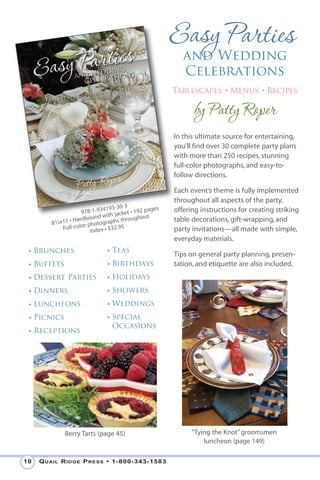 and Wedding
                                                          Celebrations
                                                       Tablescapes • Menus • Recipes

                                                             by Patty Roper
                                                       In this ultimate source for entertaining,
                                                       you’ll find over 30 complete party plans
                                                       with more than 250 recipes, stunning
                                                       full-color photographs, and easy-to-
                                                       follow directions.

                                                       Each event’s theme is fully implemented
                                                       throughout all aspects of the party,
                             4193-30-3           ges   offering instructions for creating striking
                     978-1-93 h jacket • 192 pa
                          nd wit             out
                  Hardbou              rough           table decorations, gift-wrapping, and
        81⁄2x11 • lor photographs th
             Full-co          • $32.95                 party invitations—all made with simple,
                        Index
                                                       everyday materials.
 • Brunches                   • Teas
                                                       Tips on general party planning, presen-
 • Buffets                    • Birthdays              tation, and etiquette are also included.
 • Dessert Parties            • Holidays
 • Dinners                    • Showers
 • Luncheons                  • Weddings
 • Picnics                    • Special
                                Occasions
 • Receptions




             Berry Tarts (page 45)                           “Tying the Knot” groomsmen
                                                                 luncheon (page 149)

10   Q uail R idge P Ress • 1-800-343-1583
 