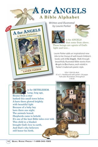 A for ANGELS
                                A B i b le Alph abe t
                                          Written and illustrated
                                             by Laurie Parker



                                                          is for ANGELS
                                                          that come from above.
                                              These beings are agents of God’s
                                              light and love...

                                               Laurie Parker adds an inspirational new
                                               title to her lineup of well-loved children’s
                                                books with A for Angels. Walk through
                                                beautifully illustrated Bible stories from
                                                 Angels to Zacchaeus, each retold in
                                                 Parker’s trademark poetic style.

                                                                978-1-934193-48-8
                                                   81⁄2x11 • Hardbound with jacket • 56 pages
                                                        Full-color illustrations throughout
                                                                        $18.50




                    is for BETHLEHEM.
                    Long, long ago,
     Beams from a star
     bathed this small town below.
     A barn there glowed brightly
     with beautiful light
     Because of a baby boy
     born there one night.
     The animals bowed.
     Shepherds came to behold.
     It’s one of the best Bible tales ever told.
     This child in a blanket
     brought God’s love to earth,
     And that’s why believers
     still honor his birth.



12   Q uail R idge P Ress • 1-800-343-1583
 