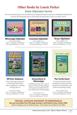 Other Books by Laurie Parker
                                     State Alphabet Series
Fun-to-read rhyming verse and whimsical collage illustrations present a delightful alphabetical
        account of the people, places, and things that give each state its unique charm.




Mississippi Alphabet                    Louisiana Alphabet                        Texas Alphabet
       978-0-937552-92-6                       978-1-893062-31-3                      978-1-893062-17-7
10x81⁄2 • 32 pages • Hardbound          10x81⁄2 • 32 pages • Hardbound          10x81⁄2 • 32 pages • Hardbound
 Full-color illustrations • $15.95       Full-color illustrations • $15.95      Full-color illustrations • $15.95




  All Over Alabama                           Everywhere in                        The Turtle Saver
A fun, rhyming account of                     Mississippi                        A charming rhyme book
  a close-knit family that             A whimsical story of a man in           reminding us that even the
lives in Alabama—a family              search of his lost dog, Skippy,         smallest act of kindness can
       of frogs that is!                whose journey takes him to              have far-reaching results.
                                       over 300 towns in Mississippi.
      978-0-937552-89-6                                                               978-1-893062-32-0
81⁄2x11 • 32 pages • Hardbound                                                  81⁄2x12 • 40 pages • Hardbound
                                              978-0-937552-71-1
Full-color illustrations • $15.95                                               Full-color illustrations • $16.95
                                        81⁄2x11 • 32 pages • Hardbound
                                        Full-color illustrations • $15.95


                 SPECIAL CATALOG DISCOUNT TO INDIVIDUALS!
      Buy any two books from this page and get a third book of your choice FREE.
          Only $4 shipping cost for all three books. (A for Angels not included in this offer.)


                                              www. QuailRidge . com          • Q uail R idge P Ress           13
 