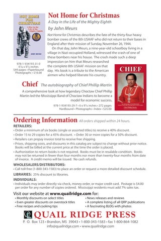 Not Home for Christmas
                         A Day in the Life of the Mighty Eighth
                         by John Meurs
                         Not Home for Christmas describes the fate of the thirty-four heavy
                         bomber crews of the 8th USAAF who did not return to their bases in
                         England after their mission of Sunday, November 26, 1944.
                             On that day, John Meurs, a nine-year-old schoolboy living in a
                         village in Nazi-occupied Holland, witnessed the crash of one of
                         these bombers near his house. The crash made such a deep
                         impression on him that Meurs researched
  978-1-934193-31-0
    61⁄8 x 91⁄4 inches   the complete 8th USAAF mission on that
544 pages • Paperbound   day. His book is a tribute to the American
 Photographs • $16.00
                         airmen who helped liberate his country.

      Chief         The autobiography of Chief Phillip Martin
     A comprehensive look at how legendary Choctaw Chief Phillip
    Martin led the Mississippi Band of Choctaw Indians to become a
                                        model for economic success.
                             978-1-934193-29-7 • 6 x 91⁄4 inches • 272 pages
                                 Hardbound • Photographs • Index • $25.00



Ordering Information All orders shipped within 24 hours.
RETAILERS:
• Order a minimum of six books (single or assorted titles) to receive a 40% discount.
• Order 15 to 29 copies for a 45% discount. • Order 30 or more copies for a 50% discount.
• Retailers can prepay invoice total to receive free shipping.
• Prices, shipping costs, and discounts in this catalog are subject to change without prior notice.
  Books will be billed at the current price at the time the order is placed.
• Authorization to return books is not required. Books must be in resalable condition. Books
  may not be returned in fewer than four months nor more than twenty-four months from date
  of invoice. A credit memo will be issued. No cash refunds.
WHOLESALERS/DISTRIBUTORS:
• Call toll-free (1-800-343-1583) to place an order or request a more detailed discount schedule.
LIBRARIES: 25% discount to libraries.
INDIVIDUALS:
• Individuals may order directly via check, money order, or major credit card. Postage is $4.00
  per order for any number of copies ordered. Mississippi residents must add 7% sales tax.
Visit our website at www.quailridge.com for:
 • Monthly discounts on select titles                 • News releases and reviews
 • Even greater discounts on overstock titles         • A complete listing of all QRP publications
 • Free recipes and cooking tips                      • A fascinating BLOG with photos


               Quail Ridge PRess
       P. O. Box 123 • Brandon, MS 39043 • 1-800-343-1583 • fax 1-800-864-1082
                       info@quailridge.com • www.quailridge.com
 