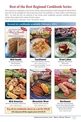 Best of the Best Regional Cookbook Series
The second six cookbooks in this Series will be sold exclusively on QVC through the fall of 2010,
and will not be available for direct purchase from the publisher or retail outlets until February
2011. As with the first six volumes in the Series, each cookbook contains carefully selected
recipes that capture the cuisine of each region.
7x10 • Lay-flat bound • 288 pages • Index • Illustrations • $24.95


   Second six cookbooks available February 2011.




        Mid-South                                 Southwest                       Great Lakes
      Tennessee, Kentucky,                  Texas, New Mexico, Arizona          Michigan, Minnesota,
          West Virginia                         978-1-934193-33-4                    Wisconsin
        978-1-934193-34-1                  Comb-bound available: $16.95          978-1-934193-35-8
                                                978-1-934193-47-1




      Mid-America                             Mountain West                        Northeast
Missouri, Arkansas, Oklahoma                  Colorado, Utah, Nevada           New York, Pennsylvania,
     978-1-934193-36-5                           978-1-934193-37-2           Connecticut, Massachusetts,
                                                                              Vermont, New Hampshire,
   Buy all six cookbooks above as a set for $99.00                              Rhode Island, Maine
                                                                                 978-1-934193-38-9
          34% discount off the regular price of $149.70


                                                 www. QuailRidge . com    • Q uail R idge P Ress       3
 