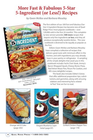 More Fast & Fabulous 5-Star
          5-Ingredient (or Less!) Recipes
                         by Gwen McKee and Barbara Moseley

                                            The first edition of our 500 Fast and Fabulous Five-
                                            Star 5-Ingredient Recipes has become one of Quail
                                            Ridge Press’ most popular cookbooks—over
                                            120,000 sold in the first 24 months! This complete-
                                            ly new version provides 500 more recipes that
                                             require only five ingredients or less, and they all
                                              produce exceptionally tasteful dishes. This new
                                              cookbook is destined to be equally as popular as
                                               the first.
                                                     Editors Gwen McKee and Barbara Moseley
                                                have compiled a collection of recipes that
                                                delivers great taste with minimum effort in the
                                                 kitchen, and with ingredients you may already
                                                 have in your pantry or refrigerator. A sampling
                                                  of the simple delights that await you in this
                                                  cookbook includes Yacht Club Steak, Jimmy’s
                                                   Bacon-Wrapped Spuds, Cheezy Bones Pizza,
                                                    Red Velvet Moon Pies, Pecan Pie Cookies, and
                                                    495 more delightful recipes.
                                                          The book also includes Editor’s Extras
                                                     that offer additional preparation tips, substi-
                            4193-51-8
                   978-1-93 d • 288 pages             tutions, and garnishes, along with amusing
                       b-b oun
             6x9 • Com ex • $16.95                     sidebars and interesting facts related
                      Ind
                              er 2010                  to”fast” that are fun to read.
                    Novemb




    Orange Jell-O Cake             Elegant Blueberry Layer           Grilled Chicken Pepper Toss
       (page 202)                      Salad (page 87)                        (page 178)


4    Q uail R idge P Ress • 1-800-343-1583
 