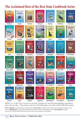 The Acclaimed Best of the Best State Cookbook Series



  Alabama           Alaska          Arizona         Arkansas         Big Sky        California       Colorado




   Florida         Georgia        Great Plains       Hawaii          Idaho           Illinois        Indiana




      Iowa         Kentucky        Louisiana      Louisiana II      Michigan       Mid-Atlantic     Minnesota




 Mississippi       Missouri         Nevada       New England      New Mexico        New York       N. Carolina




      Ohio        Oklahoma          Oregon        Pennsylvania     S. Carolina      Tennessee         Texas




   Texas II          Utah           Virginia       Virginia II    Washington       W. Virginia      Wisconsin
All BEST OF THE BEST STATE COOKBOOKS are 6x9, comb-bound, and have photographs, illustrations,
trivia, and an index. They range in size from 264–352 pages, and each contains 400–500 recipes.
NOTE: Big Sky includes Montana and Wyoming; Great Plains includes North Dakota, South Dakota, Nebraska, and
Kansas; Mid-Atlantic includes Maryland, Delaware, New Jersey, and Washington, D.C.; New England includes
Connecticut, Rhode Island, Massachusetts, Vermont, New Hampshire, and Maine.


  6     Q uail R idge P Ress • 1-800-343-1583
 