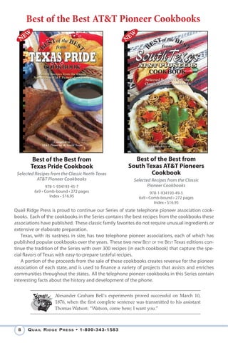 Best of the Best AT&T Pioneer Cookbooks




        Best of the Best from                            Best of the Best from
       Texas Pride Cookbook                            South Texas AT&T Pioneers
 Selected Recipes from the Classic North Texas                 Cookbook
           AT&T Pioneer Cookbooks                         Selected Recipes from the Classic
               978-1-934193-45-7                                 Pioneer Cookbooks
         6x9 • Comb-bound • 272 pages                             978-1-934193-49-5
                 Index • $16.95                             6x9 • Comb-bound • 272 pages
                                                                    Index • $16.95
Quail Ridge Press is proud to continue our Series of state telephone pioneer association cook-
books. Each of the cookbooks in the Series contains the best recipes from the cookbooks these
associations have published. These classic family favorites do not require unusual ingredients or
extensive or elaborate preparation.
   Texas, with its vastness in size, has two telephone pioneer associations, each of which has
published popular cookbooks over the years. These two new BEST OF THE BEST Texas editions con-
tinue the tradition of the Series with over 300 recipes (in each cookbook) that capture the spe-
cial flavors of Texas with easy-to-prepare tasteful recipes.
   A portion of the proceeds from the sale of these cookbooks creates revenue for the pioneer
association of each state, and is used to finance a variety of projects that assists and enriches
communities throughout the states. All the telephone pioneer cookbooks in this Series contain
interesting facts about the history and development of the phone.


                    Alexander Graham Bell's experiments proved successful on March 10,
                    1876, when the first complete sentence was transmitted to his assistant
                    Thomas Watson: "Watson, come here; I want you.”



 8    Q uail R idge P Ress • 1-800-343-1583
 