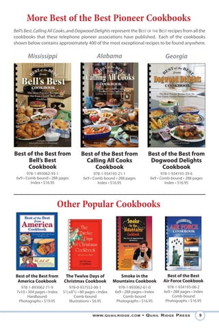 More Best of the Best Pioneer Cookbooks
Bell’s Best, Calling All Cooks, and Dogwood Delights represent the BEST OF THE BEST recipes from all the
cookbooks that these telephone pioneer associations have published. Each of the cookbooks
shown below contains approximately 400 of the most exceptional recipes to be found anywhere.

       Mississippi                                Alabama                               Georgia




Best of the Best from                  Best of the Best from                   Best of the Best from
     Bell’s Best                         Calling All Cooks                      Dogwood Delights
     Cookbook                               Cookbook                                Cookbook
       978-1-893062-93-1                       978-1-934193-21-1                      978-1-934193-39-6
 6x9 • Comb-bound • 288 pages            6x9 • Comb-bound • 288 pages           6x9 • Comb-bound • 288 pages
         Index • $16.95                          Index • $16.95                         Index • $16.95




                        Other Popular Cookbooks




 Best of the Best from       The Twelve Days of                Smoke in the              Best of the Best
  America Cookbook          Christmas Cookbook              Mountains Cookbook         Air Force Cookbook
   978-1-893062-71-9             978-0-937552-00-1            978-1-893062-61-0          978-1-934193-08-2
 7x10 • 304 pages • Index   51⁄2 x81⁄2 • 80 pages • Index   6x9 • 288 pages • Index    6x9 • 288 pages • Index
        Hardbound                    Comb-bound                  Comb-bound                 Comb-bound
  Photographs • $19.95           Illustrations • $6.95       Photographs • $16.95       Photographs • $16.95


                                               www. QuailRidge . com        • Q uail R idge P Ress         9
 