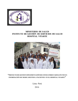 MINISTERIO DE SALUD
INSTITUTO DE GESTIÓN DE SERVICIOS DE SALUD
HOSPITAL VITARTE
“PROYECTO DE GESTION IMPLEMENTACIÓNDE CONSULTORIO FARMACÉUTICO E
INFORMACIÓN DE MEDICAMENTOS A PACIENTES EN EL HOSPITAL VITARTE”
Lima -Perú
2016
 