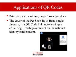 Applications of QR Codes
•   Print on paper, clothing, large format graphics
•   The cover of the Pet Shop Boys Band single
    Integral, is a QR Code linking to a critique
    criticizing British government on the national
    identity card concept.
 