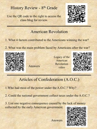 History Review - 8th Grade
Use the QR code to the right to access the
class blog for review.
American Revolution
1. What 4 factors contributed to the Americans winning the war?
2. What was the main problem faced by Americans after the war?
Articles of Confederation (A.O.C.)
1.Who had most of the power under the A.O.C.? Why?
2. Could the national government collect taxes under the A.O.C.?
3. List one negative consequence caused by the lack of money
collected by the early American government.
Answers
Legacy of the
American
Revolution
video
Answers
 