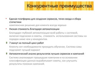 Единая платформа для создания сервисов, точек входа и сбора статистики комплексное решение для клиента всегда хорошо Низкая стоимость благодаря автоматизации Благодаря глубокой автоматизации всей работы с системой, включая подсказки и советы,  стоимость  использования системы на порядок ниже чем у конкурентов. 7 минут на полный цикл работ Клиенту нет необходимости проходить обучение. Система сама подскажет лучший вариант Автоматический анализ результатов лучших сервисов и кампаний Система анализирует прошедшие кампании и на основании классификации данных вырабатывает советы, как улучшить  результаты похожих кампаний. Конкурентные преимущества 