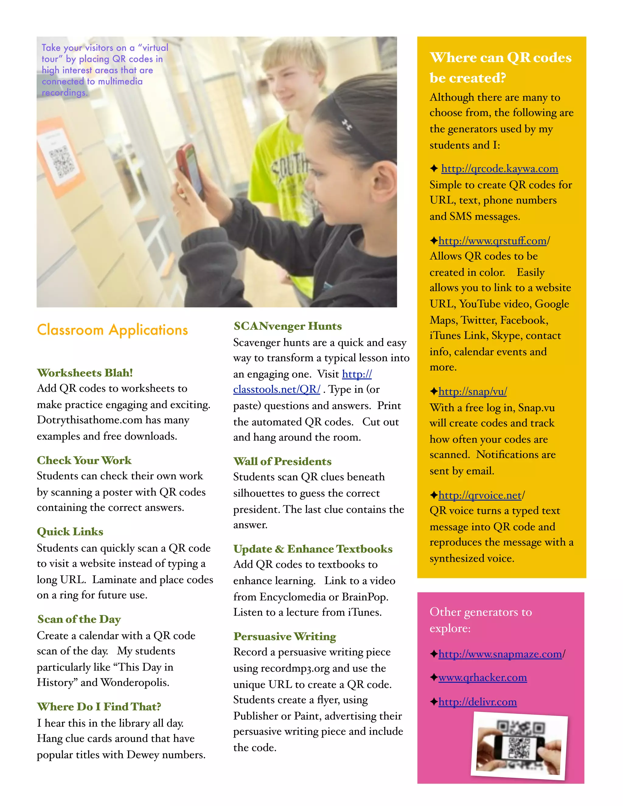 Take your visitors on a “virtual
 tour” by placing QR codes in                                                     Where can QR codes
 high interest areas that are
 connected to multimedia                                                          be created?
 recordings.
                                                                                  Although there are many to
                                                                                  choose from, the following are
                                                                                  the generators used by my
                                                                                  students and I:

                                                                                  ✦ http://qrcode.kaywa.com
                                                                                  Simple to create QR codes for
                                                                                  URL, text, phone numbers
                                                                                  and SMS messages.

                                                                                  ✦http://www.qrstuﬀ.com/
                                                                                  Allows QR codes to be
                                                                                  created in color. Easily
                                                                                  allows you to link to a website
                                                                                  URL, YouTube video, Google
                                                                                  Maps, Twitter, Facebook,
Classroom Applications                   SCANvenger Hunts
                                                                                  iTunes Link, Skype, contact
                                         Scavenger hunts are a quick and easy
                                                                                  info, calendar events and
                                         way to transform a typical lesson into
                                                                                  more.
Worksheets Blah!                         an engaging one. Visit http://
Add QR codes to worksheets to            classtools.net/QR/ . Type in (or         ✦http://snap/vu/
make practice engaging and exciting.     paste) questions and answers. Print      With a free log in, Snap.vu
Dotrythisathome.com has many             the automated QR codes. Cut out          will create codes and track
examples and free downloads.             and hang around the room.                how often your codes are
                                                                                  scanned. Notiﬁcations are
Check Your Work                          Wall of Presidents
Students can check their own work                                                 sent by email.
                                         Students scan QR clues beneath
by scanning a poster with QR codes       silhouettes to guess the correct         ✦http://qrvoice.net/
containing the correct answers.          president. The last clue contains the    QR voice turns a typed text
                                         answer.                                  message into QR code and
Quick Links
                                                                                  reproduces the message with a
Students can quickly scan a QR code      Update & Enhance Textbooks
to visit a website instead of typing a                                            synthesized voice.
                                         Add QR codes to textbooks to
long URL. Laminate and place codes       enhance learning. Link to a video
on a ring for future use.                from Encyclomedia or BrainPop.
                                         Listen to a lecture from iTunes.         Other generators to
Scan of the Day
                                                                                  explore:
Create a calendar with a QR code         Persuasive Writing
scan of the day. My students             Record a persuasive writing piece        ✦http://www.snapmaze.com/
particularly like “This Day in           using recordmp3.org and use the
History” and Wonderopolis.                                                        ✦www.qrhacker.com
                                         unique URL to create a QR code.
                                         Students create a ﬂyer, using            ✦http://delivr.com
Where Do I Find That?
                                         Publisher or Paint, advertising their
I hear this in the library all day.
                                         persuasive writing piece and include
Hang clue cards around that have
                                         the code.
popular titles with Dewey numbers.
 