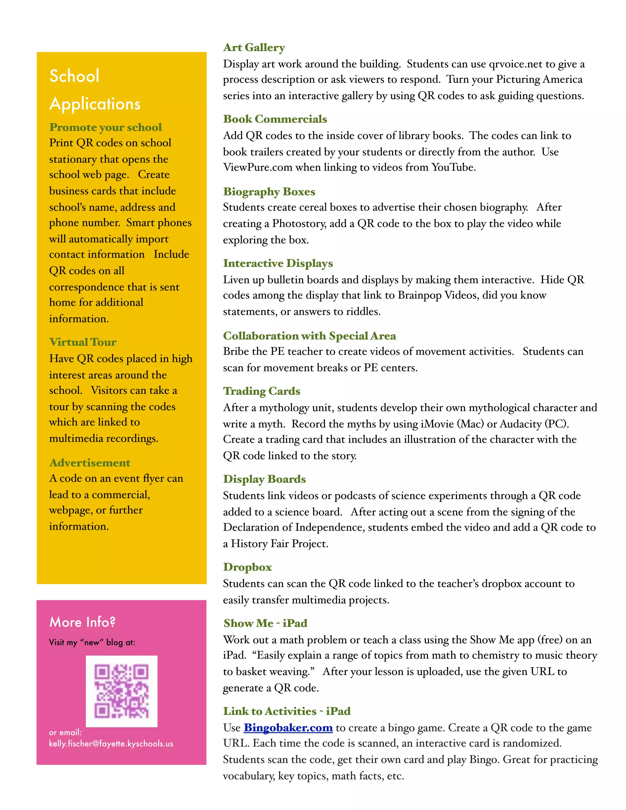 Art Gallery
                                     Display art work around the building. Students can use qrvoice.net to give a
School                               process description or ask viewers to respond. Turn your Picturing America
                                     series into an interactive gallery by using QR codes to ask guiding questions.
Applications
                                     Book Commercials
Promote your school
                                     Add QR codes to the inside cover of library books. The codes can link to
Print QR codes on school
                                     book trailers created by your students or directly from the author. Use
stationary that opens the
                                     ViewPure.com when linking to videos from YouTube.
school web page. Create
business cards that include          Biography Boxes
school’s name, address and           Students create cereal boxes to advertise their chosen biography. After
phone number. Smart phones           creating a Photostory, add a QR code to the box to play the video while
will automatically import            exploring the box.
contact information Include
                                     Interactive Displays
QR codes on all
                                     Liven up bulletin boards and displays by making them interactive. Hide QR
correspondence that is sent
                                     codes among the display that link to Brainpop Videos, did you know
home for additional
                                     statements, or answers to riddles.
information.
                                     Collaboration with Special Area
Virtual Tour
                                     Bribe the PE teacher to create videos of movement activities. Students can
Have QR codes placed in high
                                     scan for movement breaks or PE centers.
interest areas around the
school. Visitors can take a          Trading Cards
tour by scanning the codes           After a mythology unit, students develop their own mythological character and
which are linked to                  write a myth. Record the myths by using iMovie (Mac) or Audacity (PC).
multimedia recordings.               Create a trading card that includes an illustration of the character with the
                                     QR code linked to the story.
Advertisement
A code on an event ﬂyer can          Display Boards
lead to a commercial,                Students link videos or podcasts of science experiments through a QR code
webpage, or further                  added to a science board. After acting out a scene from the signing of the
information.                         Declaration of Independence, students embed the video and add a QR code to
                                     a History Fair Project.

                                     Dropbox
                                     Students can scan the QR code linked to the teacher’s dropbox account to
                                     easily transfer multimedia projects.

More Info?                           Show Me - iPad
Visit my “new” blog at:              Work out a math problem or teach a class using the Show Me app (free) on an
                                     iPad. “Easily explain a range of topics from math to chemistry to music theory
                                     to basket weaving.” After your lesson is uploaded, use the given URL to
                                     generate a QR code.

                                     Link to Activities - iPad
or email:                            Use Bingobaker.com to create a bingo game. Create a QR code to the game
kelly.fischer@fayette.kyschools.us   URL. Each time the code is scanned, an interactive card is randomized.
                                     Students scan the code, get their own card and play Bingo. Great for practicing
                                     vocabulary, key topics, math facts, etc.
 