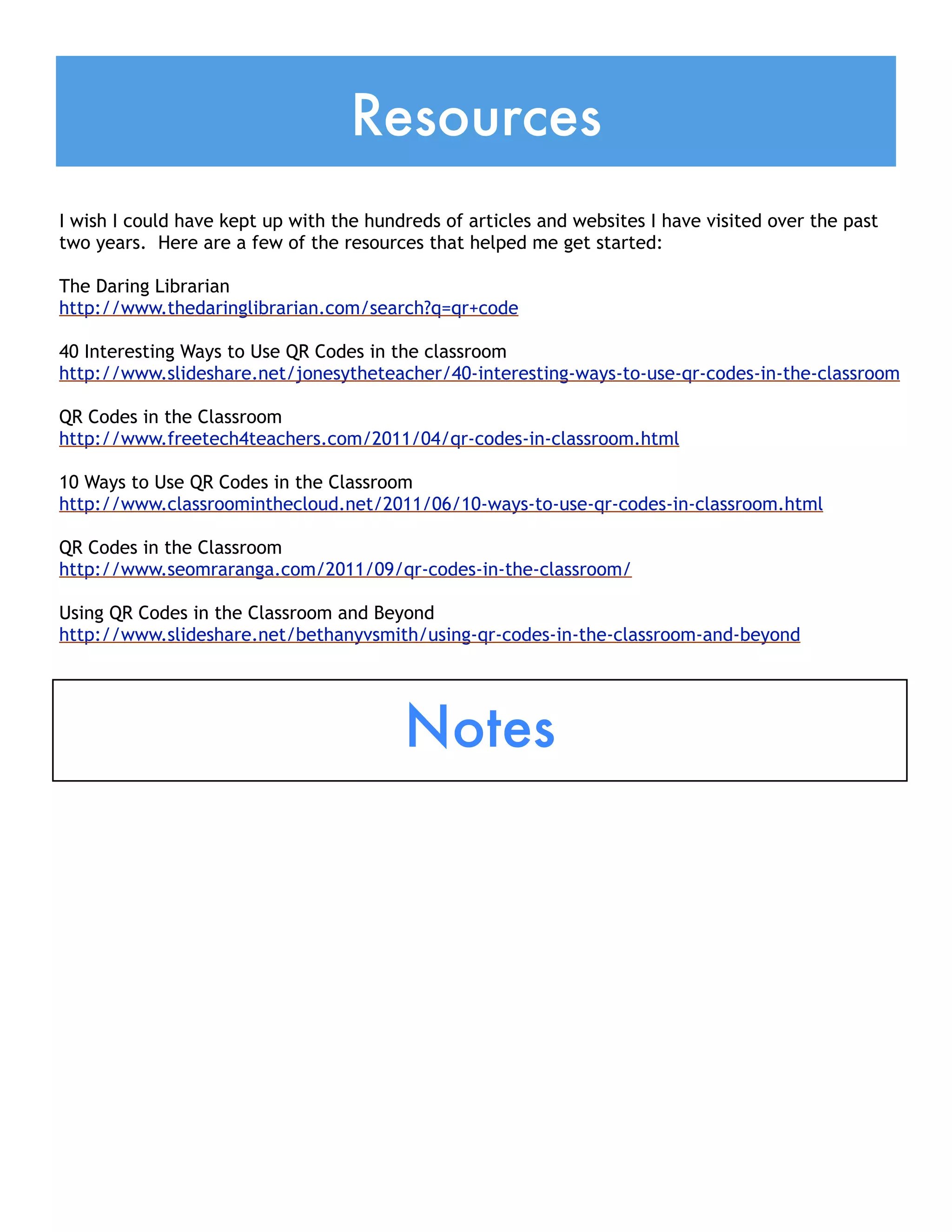 Resources
I wish I could have kept up with the hundreds of articles and websites I have visited over the past
two years. Here are a few of the resources that helped me get started:

The Daring Librarian
http://www.thedaringlibrarian.com/search?q=qr+code
 
40 Interesting Ways to Use QR Codes in the classroom
http://www.slideshare.net/jonesytheteacher/40-interesting-ways-to-use-qr-codes-in-the-classroom
 
QR Codes in the Classroom
http://www.freetech4teachers.com/2011/04/qr-codes-in-classroom.html
 
10 Ways to Use QR Codes in the Classroom
http://www.classroominthecloud.net/2011/06/10-ways-to-use-qr-codes-in-classroom.html
 
QR Codes in the Classroom
http://www.seomraranga.com/2011/09/qr-codes-in-the-classroom/
 
Using QR Codes in the Classroom and Beyond
http://www.slideshare.net/bethanyvsmith/using-qr-codes-in-the-classroom-and-beyond




                                         Notes
 