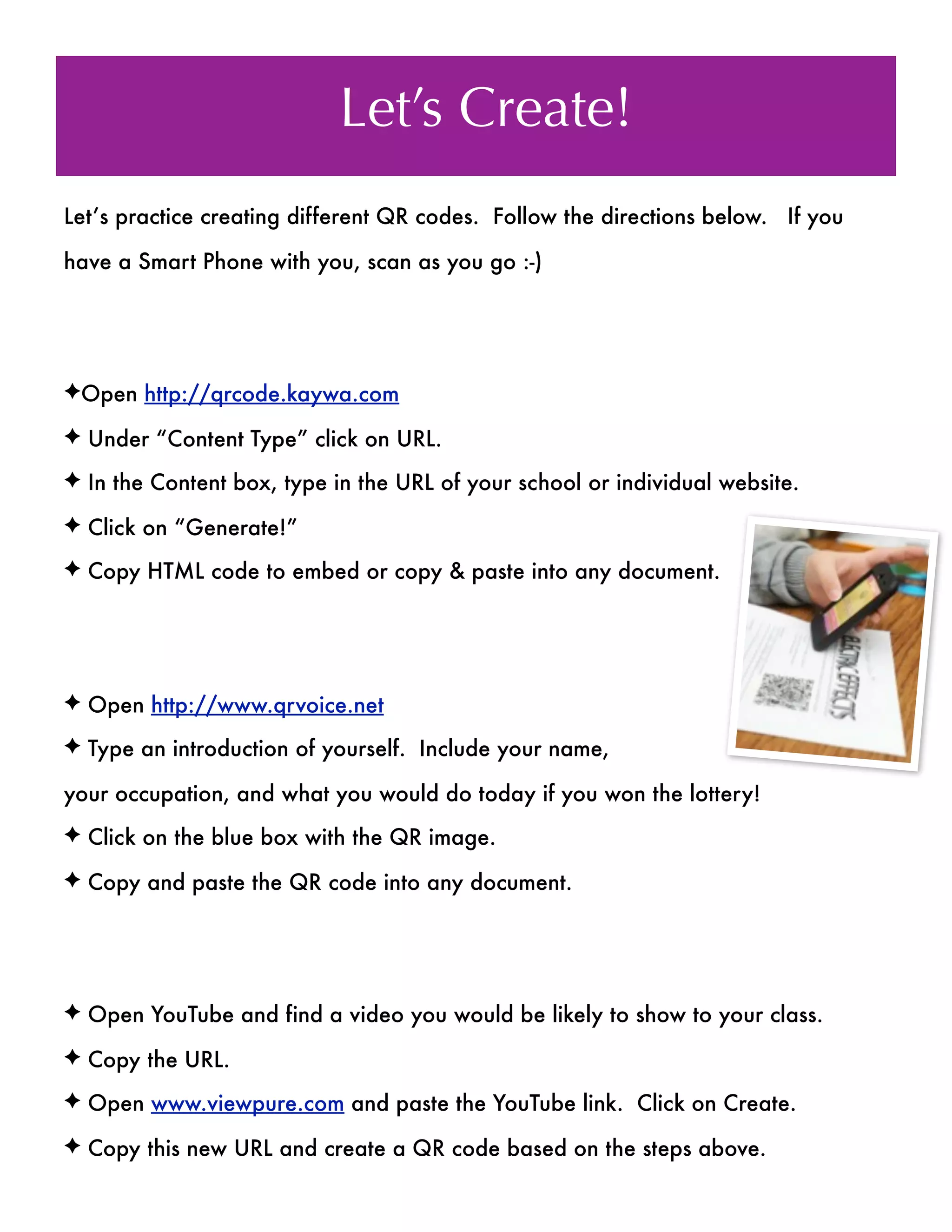 Let’s Create!
Let’s practice creating different QR codes. Follow the directions below. If you

have a Smart Phone with you, scan as you go :-)




✦Open http://qrcode.kaywa.com

✦ Under “Content Type” click on URL.

✦ In the Content box, type in the URL of your school or individual website.

✦ Click on “Generate!”

✦ Copy HTML code to embed or copy & paste into any document.




✦ Open http://www.qrvoice.net

✦ Type an introduction of yourself. Include your name,

your occupation, and what you would do today if you won the lottery!
✦ Click on the blue box with the QR image.

✦ Copy and paste the QR code into any document.




✦ Open YouTube and find a video you would be likely to show to your class.

✦ Copy the URL.

✦ Open www.viewpure.com and paste the YouTube link. Click on Create.

✦ Copy this new URL and create a QR code based on the steps above.
 
