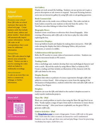 Art Gallery
                                     Display art work around the building. Students can use qrvoice.net to give a
School                               process description or ask viewers to respond. Turn your Picturing America
                                     series into an interactive gallery by using QR codes to ask guiding questions.
Applications
                                     Book Commercials
Promote your school
                                     Add QR codes to the inside cover of library books. The codes can link to
Print QR codes on school
                                     book trailers created by your students or directly from the author. Use
stationary that opens the
                                     ViewPure.com when linking to videos from YouTube.
school web page. Create
business cards that include          Biography Boxes
school’s name, address and           Students create cereal boxes to advertise their chosen biography. After
phone number. Smart phones           creating a Photostory, add a QR code to the box to play the video while
will automatically import            exploring the box.
contact information Include
                                     Interactive Displays
QR codes on all
                                     Liven up bulletin boards and displays by making them interactive. Hide QR
correspondence that is sent
                                     codes among the display that link to Brainpop Videos, did you know
home for additional
                                     statements, or answers to riddles.
information.
                                     Collaboration with Special Area
Virtual Tour
                                     Bribe the PE teacher to create videos of movement activities. Students can
Have QR codes placed in high
                                     scan for movement breaks or PE centers.
interest areas around the
school. Visitors can take a          Trading Cards
tour by scanning the codes           After a mythology unit, students develop their own mythological character and
which are linked to                  write a myth. Record the myths by using iMovie (Mac) or Audacity (PC).
multimedia recordings.               Create a trading card that includes an illustration of the character with the
                                     QR code linked to the story.
Advertisement
A code on an event ﬂyer can          Display Boards
lead to a commercial,                Students link videos or podcasts of science experiments through a QR code
webpage, or further                  added to a science board. After acting out a scene from the signing of the
information.                         Declaration of Independence, students embed the video and add a QR code to
                                     a History Fair Project.

                                     Dropbox
                                     Students can scan the QR code linked to the teacher’s dropbox account to
                                     easily transfer multimedia projects.

More Info?                           Show Me - iPad
Visit my “new” blog at:              Work out a math problem or teach a class using the Show Me app (free) on an
                                     iPad. “Easily explain a range of topics from math to chemistry to music theory
                                     to basket weaving.” After your lesson is uploaded, use the given URL to
                                     generate a QR code.

                                     Link to Activities - iPad
or email:                            Use Bingobaker.com to create a bingo game. Create a QR code to the game
kelly.fischer@fayette.kyschools.us   URL. Each time the code is scanned, an interactive card is randomized.
                                     Students scan the code, get their own card and play Bingo. Great for practicing
                                     vocabulary, key topics, math facts, etc.
 