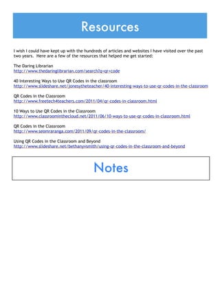 Resources
I wish I could have kept up with the hundreds of articles and websites I have visited over the past
two years. Here are a few of the resources that helped me get started:

The Daring Librarian
http://www.thedaringlibrarian.com/search?q=qr+code
 
40 Interesting Ways to Use QR Codes in the classroom
http://www.slideshare.net/jonesytheteacher/40-interesting-ways-to-use-qr-codes-in-the-classroom
 
QR Codes in the Classroom
http://www.freetech4teachers.com/2011/04/qr-codes-in-classroom.html
 
10 Ways to Use QR Codes in the Classroom
http://www.classroominthecloud.net/2011/06/10-ways-to-use-qr-codes-in-classroom.html
 
QR Codes in the Classroom
http://www.seomraranga.com/2011/09/qr-codes-in-the-classroom/
 
Using QR Codes in the Classroom and Beyond
http://www.slideshare.net/bethanyvsmith/using-qr-codes-in-the-classroom-and-beyond




                                         Notes
 