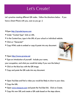 Let’s Create!
Let’s practice creating different QR codes. Follow the directions below. If you

have a Smart Phone with you, scan as you go :-)




✦Open http://qrcode.kaywa.com

✦ Under “Content Type” click on URL.

✦ In the Content box, type in the URL of your school or individual website.

✦ Click on “Generate!”

✦ Copy HTML code to embed or copy & paste into any document.




✦ Open http://www.qrvoice.net

✦ Type an introduction of yourself. Include your name,

your occupation, and what you would do today if you won the lottery!
✦ Click on the blue box with the QR image.

✦ Copy and paste the QR code into any document.




✦ Open YouTube and find a video you would be likely to show to your class.

✦ Copy the URL.

✦ Open www.viewpure.com and paste the YouTube link. Click on Create.

✦ Copy this new URL and create a QR code based on the steps above.
 