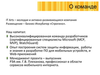 IT Arts   –  молодая и активно развивающаяся компания Размещение – Бизнес-Инкубатор «Строгино». Наш капитал : Высококвалифицированная команда разработчиков  ( сертифицированные специалисты  Microsoft (MCP ,  MVP), WatchGuard) Опыт построения систем защиты информации ,  работы и знания в разработке ПО для мобильных устройств, и  Web- приложений Менеджмент проекта – выпускник  РЭА им. Г.В. Плеханова, профессионал в области сервисов мобильного интернета. О команде 