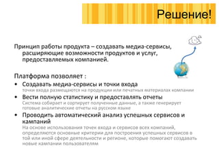 Принцип работы продукта – создавать медиа-сервисы, расширяющие возможности продуктов и услуг, предоставляемых компанией. Платформа позволяет  : Создавать медиа-сервисы и точки входа точки входа размещаются на продукции или печатных материалах компании Вести полную статистику и предоставлять отчеты Система собирает и сортирует полученные данные, а также генерирует готовые аналитические отчеты на русском языке Проводить автоматический анализ успешных сервисов и кампаний  На основе использования точек входа и сервисов всех компаний, определяются основные критерии для построения успешных сервисов в той или иной сфере деятельности и регионе, которые помогают создавать новые кампании пользователям Решение! 
