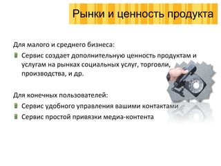 Для малого и среднего бизнеса : Сервис создает дополнительную ценность продуктам и услугам на рынках   социальных услуг, торговли, производства, и др. Для конечных пользователей : Сервис удобного управления вашими контактами Сервис простой привязки медиа-контента  Рынки и ценность продукта 
