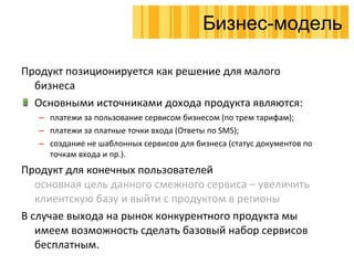 Продукт позиционируется как решение для малого бизнеса Основными источниками дохода продукта являются : платежи за пользование сервисом бизнесом (по трем тарифам) ; платежи за платные точки входа (Ответы по  SMS); создание не шаблонных сервисов для бизнеса (статус документов по точкам входа и пр.). Продукт для конечных пользователей основная цель данного смежного сервиса – увеличить клиентскую базу и выйти с продуктом в регионы В случае выхода на рынок конкурентного продукта мы имеем возможность сделать базовый набор сервисов бесплатным. Бизнес-модель 
