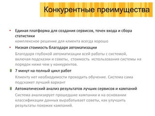 Единая платформа для создания сервисов, точек входа и сбора статистики комплексное решение для клиента всегда хорошо Низкая стоимость благодаря автоматизации Благодаря глубокой автоматизации всей работы с системой, включая подсказки и советы,  стоимость  использования системы на порядок ниже чем у конкурентов. 7 минут на полный цикл работ Клиенту нет необходимости проходить обучение. Система сама подскажет лучший вариант Автоматический анализ результатов лучших сервисов и кампаний Система анализирует прошедшие кампании и на основании классификации данных вырабатывает советы, как улучшить  результаты похожих кампаний. Конкурентные преимущества 